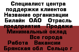 Специалист центра поддержки клиентов › Название организации ­ Билайн, ОАО › Отрасль предприятия ­ Продажи › Минимальный оклад ­ 33 000 - Все города Работа » Вакансии   . Брянская обл.,Сельцо г.